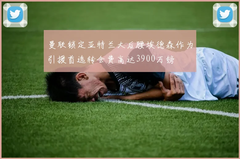 曼联锁定亚特兰大后腰埃德森作为引援首选转会费高达3900万镑