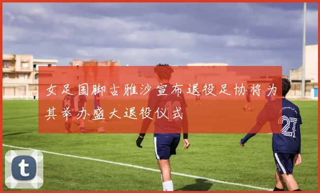 女足国脚古雅沙宣布退役足协将为其举办盛大退役仪式