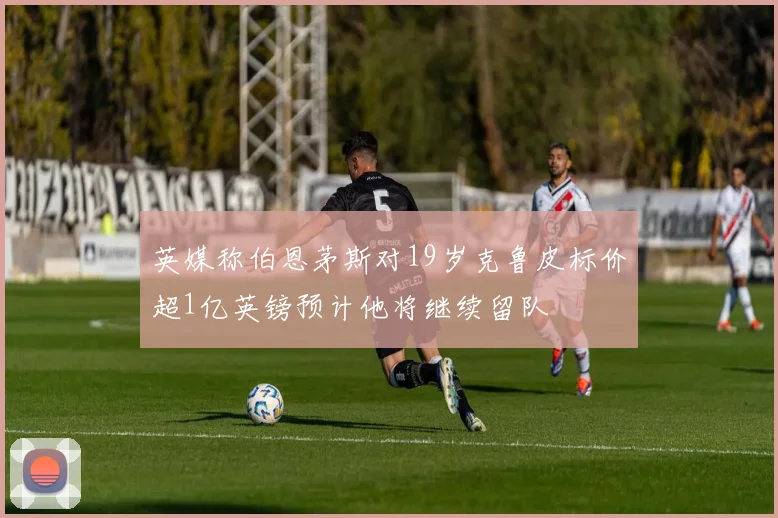 英媒称伯恩茅斯对19岁克鲁皮标价超1亿英镑预计他将继续留队