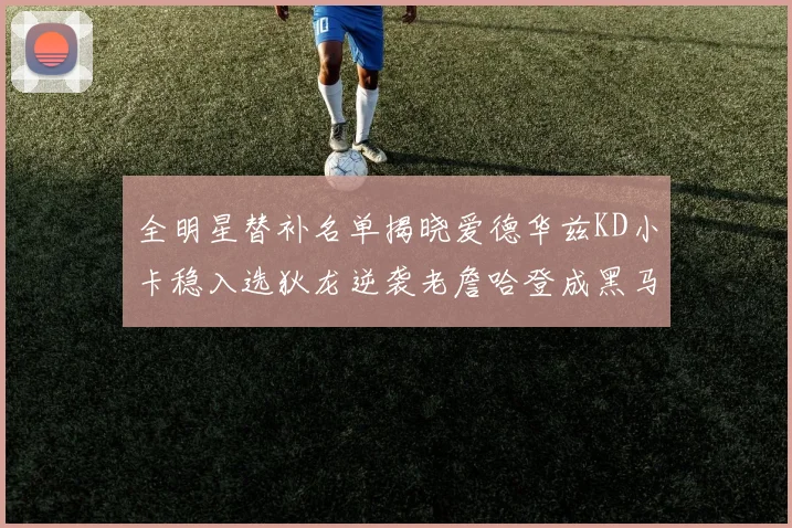 全明星替补名单揭晓爱德华兹KD小卡稳入选狄龙逆袭老詹哈登成黑马