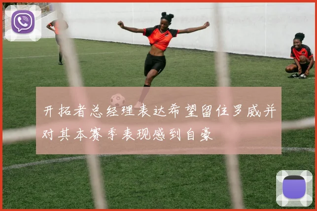 开拓者总经理表达希望留住罗威并对其本赛季表现感到自豪