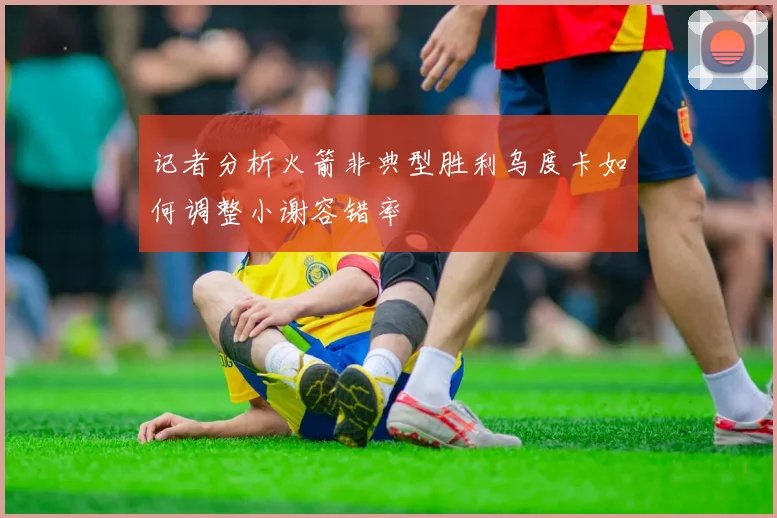 记者分析火箭非典型胜利乌度卡如何调整小谢容错率