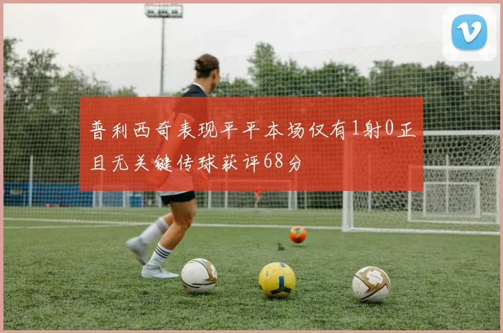 普利西奇表现平平本场仅有1射0正且无关键传球获评68分