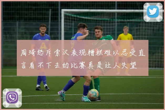 周琦怒斥索汉表现糟糕难以忍受直言看不下去的比赛真是让人失望