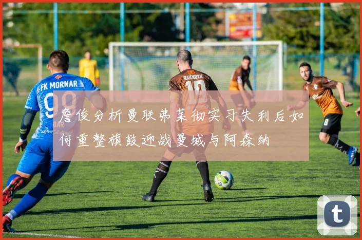 詹俊分析曼联弗莱彻实习失利后如何重整旗鼓迎战曼城与阿森纳