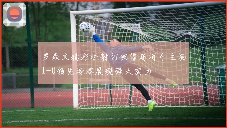 罗森文精彩远射打破僵局海牛主场1-0领先海港展现强大实力