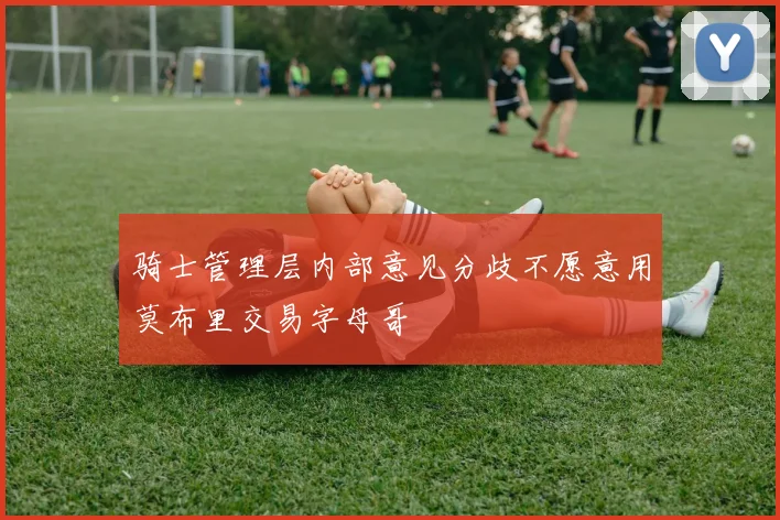 骑士管理层内部意见分歧不愿意用莫布里交易字母哥