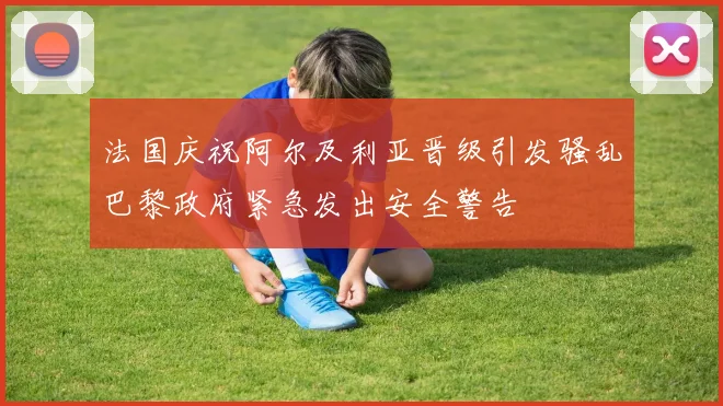 法国庆祝阿尔及利亚晋级引发骚乱巴黎政府紧急发出安全警告