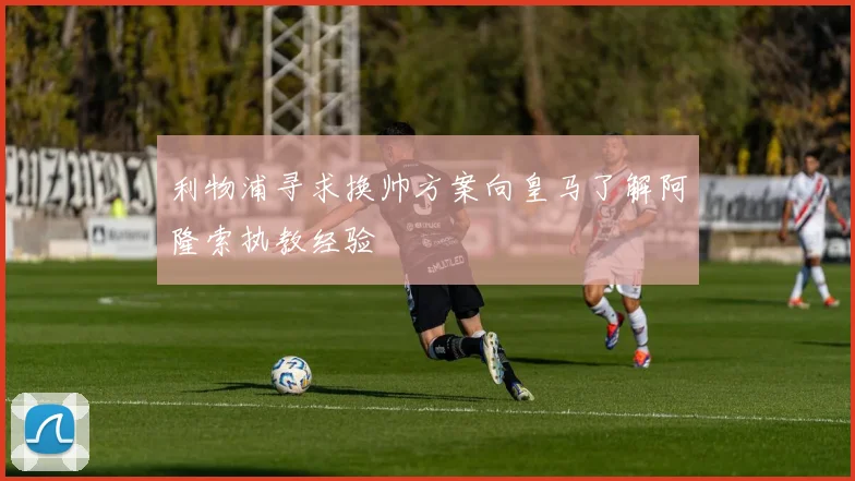 利物浦寻求换帅方案向皇马了解阿隆索执教经验