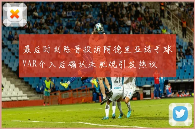最后时刻陈晋投诉阿德里亚诺手球VAR介入后确认未犯规引发热议