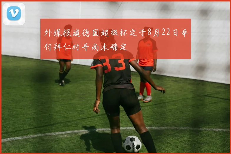 外媒报道德国超级杯定于8月22日举行拜仁对手尚未确定