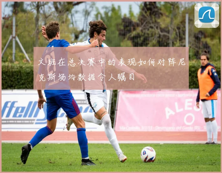 文班在总决赛中的表现如何对阵尼克斯场均数据令人瞩目