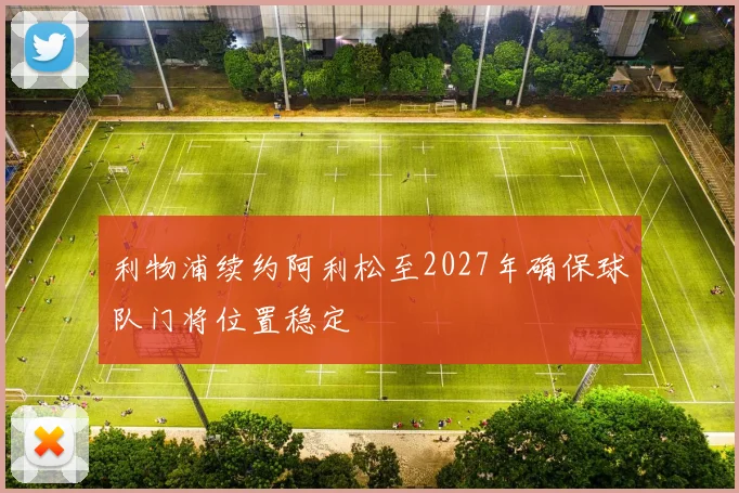 利物浦续约阿利松至2027年确保球队门将位置稳定